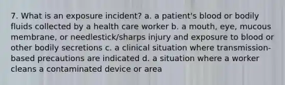 7. What is an exposure incident? a. a patient's blood or bodily fluids collected by a health care worker b. a mouth, eye, mucous membrane, or needlestick/sharps injury and exposure to blood or other bodily secretions c. a clinical situation where transmission-based precautions are indicated d. a situation where a worker cleans a contaminated device or area