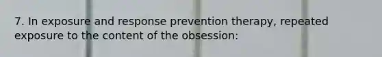 7. In exposure and response prevention therapy, repeated exposure to the content of the obsession: