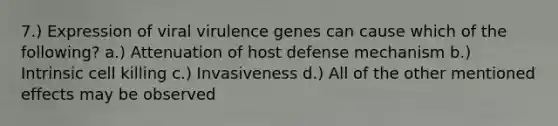 7.) Expression of viral virulence genes can cause which of the following? a.) Attenuation of host defense mechanism b.) Intrinsic cell killing c.) Invasiveness d.) All of the other mentioned effects may be observed