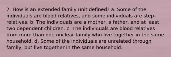 7. How is an extended family unit defined? a. Some of the individuals are blood relatives, and some individuals are step-relatives. b. The individuals are a mother, a father, and at least two dependent children. c. The individuals are blood relatives from more than one nuclear family who live together in the same household. d. Some of the individuals are unrelated through family, but live together in the same household.