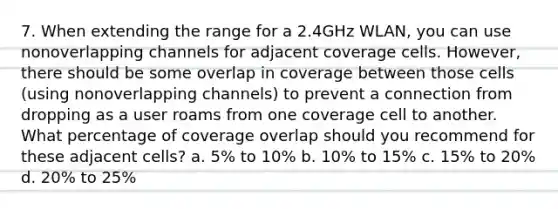 7. When extending the range for a 2.4GHz WLAN, you can use nonoverlapping channels for adjacent coverage cells. However, there should be some overlap in coverage between those cells (using nonoverlapping channels) to prevent a connection from dropping as a user roams from one coverage cell to another. What percentage of coverage overlap should you recommend for these adjacent cells? a. 5% to 10% b. 10% to 15% c. 15% to 20% d. 20% to 25%