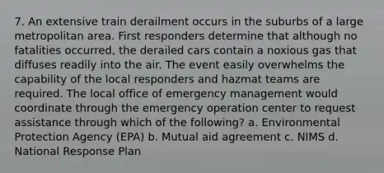 7. An extensive train derailment occurs in the suburbs of a large metropolitan area. First responders determine that although no fatalities occurred, the derailed cars contain a noxious gas that diffuses readily into the air. The event easily overwhelms the capability of the local responders and hazmat teams are required. The local office of emergency management would coordinate through the emergency operation center to request assistance through which of the following? a. Environmental Protection Agency (EPA) b. Mutual aid agreement c. NIMS d. National Response Plan