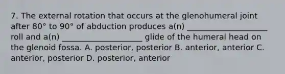 7. The external rotation that occurs at the glenohumeral joint after 80° to 90° of abduction produces a(n) ____________________ roll and a(n) ____________________ glide of the humeral head on the glenoid fossa. A. posterior, posterior B. anterior, anterior C. anterior, posterior D. posterior, anterior