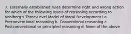 7. Externally established rules determine right and wrong action for which of the following levels of reasoning according to Kohlberg's Three-Level Model of Moral Development? a. Preconventional reasoning b. Conventional reasoning c. Postconventional or principled reasoning d. None of the above