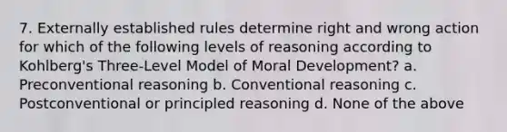 7. Externally established rules determine right and wrong action for which of the following levels of reasoning according to Kohlberg's Three-Level Model of Moral Development? a. Preconventional reasoning b. Conventional reasoning c. Postconventional or principled reasoning d. None of the above