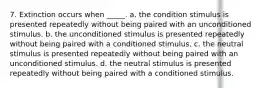 7. Extinction occurs when _____. a. the condition stimulus is presented repeatedly without being paired with an unconditioned stimulus. b. the unconditioned stimulus is presented repeatedly without being paired with a conditioned stimulus. c. the neutral stimulus is presented repeatedly without being paired with an unconditioned stimulus. d. the neutral stimulus is presented repeatedly without being paired with a conditioned stimulus.