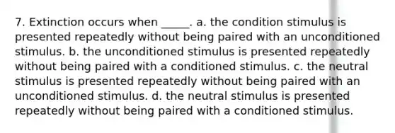 7. Extinction occurs when _____. a. the condition stimulus is presented repeatedly without being paired with an unconditioned stimulus. b. the unconditioned stimulus is presented repeatedly without being paired with a conditioned stimulus. c. the neutral stimulus is presented repeatedly without being paired with an unconditioned stimulus. d. the neutral stimulus is presented repeatedly without being paired with a conditioned stimulus.