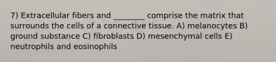 7) Extracellular fibers and ________ comprise the matrix that surrounds the cells of a connective tissue. A) melanocytes B) ground substance C) fibroblasts D) mesenchymal cells E) neutrophils and eosinophils