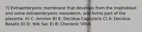 7) Extraembryonic membrane that develops from the trophoblast and some extraembryonic mesoderm, and forms part of the placenta. A) C: Amnion B) E: Decidua Capsularis C) A: Decidua Basalis D) D: Yolk Sac E) B: Chorionic Villus