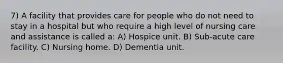 7) A facility that provides care for people who do not need to stay in a hospital but who require a high level of nursing care and assistance is called a: A) Hospice unit. B) Sub-acute care facility. C) Nursing home. D) Dementia unit.