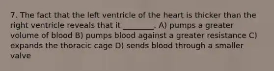 7. The fact that the left ventricle of the heart is thicker than the right ventricle reveals that it ________. A) pumps a greater volume of blood B) pumps blood against a greater resistance C) expands the thoracic cage D) sends blood through a smaller valve