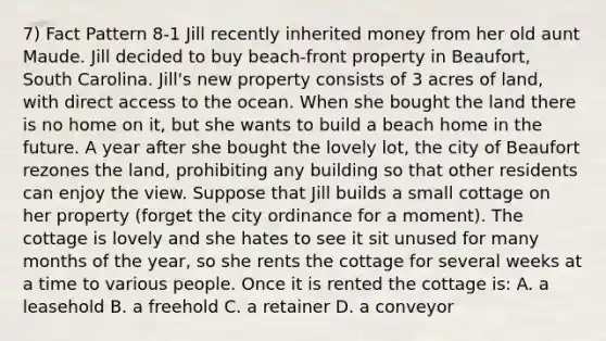 7) Fact Pattern 8-1 Jill recently inherited money from her old aunt Maude. Jill decided to buy beach-front property in Beaufort, South Carolina. Jill's new property consists of 3 acres of land, with direct access to the ocean. When she bought the land there is no home on it, but she wants to build a beach home in the future. A year after she bought the lovely lot, the city of Beaufort rezones the land, prohibiting any building so that other residents can enjoy the view. Suppose that Jill builds a small cottage on her property (forget the city ordinance for a moment). The cottage is lovely and she hates to see it sit unused for many months of the year, so she rents the cottage for several weeks at a time to various people. Once it is rented the cottage is: A. a leasehold B. a freehold C. a retainer D. a conveyor