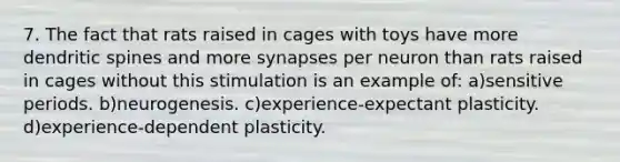 7. The fact that rats raised in cages with toys have more dendritic spines and more synapses per neuron than rats raised in cages without this stimulation is an example of: a)sensitive periods. b)neurogenesis. c)experience-expectant plasticity. d)experience-dependent plasticity.