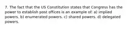 7. The fact that the US Constitution states that Congress has the power to establish post offices is an example of: a) implied powers. b) enumerated powers. c) shared powers. d) delegated powers.