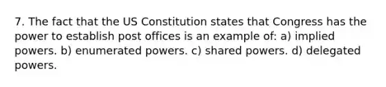 7. The fact that the US Constitution states that Congress has the power to establish post offices is an example of: a) implied powers. b) enumerated powers. c) shared powers. d) delegated powers.