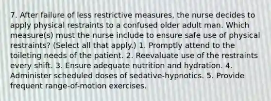 7. After failure of less restrictive measures, the nurse decides to apply physical restraints to a confused older adult man. Which measure(s) must the nurse include to ensure safe use of physical restraints? (Select all that apply.) 1. Promptly attend to the toileting needs of the patient. 2. Reevaluate use of the restraints every shift. 3. Ensure adequate nutrition and hydration. 4. Administer scheduled doses of sedative-hypnotics. 5. Provide frequent range-of-motion exercises.