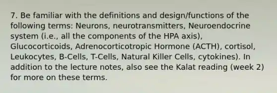 7. Be familiar with the definitions and design/functions of the following terms: Neurons, neurotransmitters, Neuroendocrine system (i.e., all the components of the HPA axis), Glucocorticoids, Adrenocorticotropic Hormone (ACTH), cortisol, Leukocytes, B-Cells, T-Cells, Natural Killer Cells, cytokines). In addition to the lecture notes, also see the Kalat reading (week 2) for more on these terms.