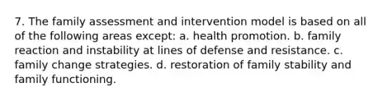 7. The family assessment and intervention model is based on all of the following areas except: a. health promotion. b. family reaction and instability at lines of defense and resistance. c. family change strategies. d. restoration of family stability and family functioning.