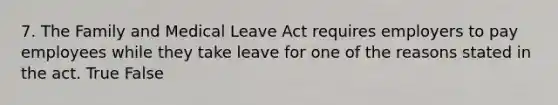 7. The Family and Medical Leave Act requires employers to pay employees while they take leave for one of the reasons stated in the act. True False