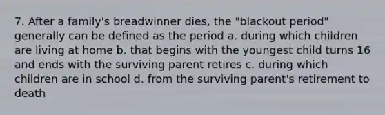 7. After a family's breadwinner dies, the "blackout period" generally can be defined as the period a. during which children are living at home b. that begins with the youngest child turns 16 and ends with the surviving parent retires c. during which children are in school d. from the surviving parent's retirement to death