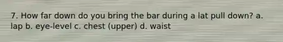 7. How far down do you bring the bar during a lat pull down? a. lap b. eye-level c. chest (upper) d. waist