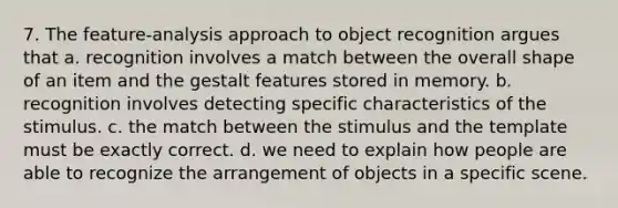 7. The feature-analysis approach to object recognition argues that a. recognition involves a match between the overall shape of an item and the gestalt features stored in memory. b. recognition involves detecting specific characteristics of the stimulus. c. the match between the stimulus and the template must be exactly correct. d. we need to explain how people are able to recognize the arrangement of objects in a specific scene.