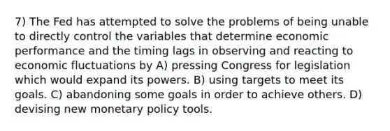 7) The Fed has attempted to solve the problems of being unable to directly control the variables that determine economic performance and the timing lags in observing and reacting to economic fluctuations by A) pressing Congress for legislation which would expand its powers. B) using targets to meet its goals. C) abandoning some goals in order to achieve others. D) devising new <a href='https://www.questionai.com/knowledge/kEE0G7Llsx-monetary-policy' class='anchor-knowledge'>monetary policy</a> tools.