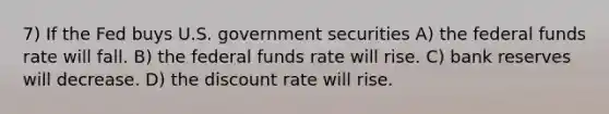 7) If the Fed buys U.S. government securities A) the federal funds rate will fall. B) the federal funds rate will rise. C) bank reserves will decrease. D) the discount rate will rise.