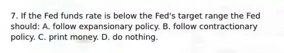 7. If the Fed funds rate is below the Fed's target range the Fed should: A. follow expansionary policy. B. follow contractionary policy. C. print money. D. do nothing.