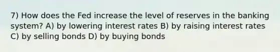 7) How does the Fed increase the level of reserves in the banking system? A) by lowering interest rates B) by raising interest rates C) by selling bonds D) by buying bonds