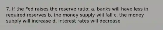 7. If the Fed raises the reserve ratio: a. banks will have less in required reserves b. the money supply will fall c. the money supply will increase d. interest rates will decrease