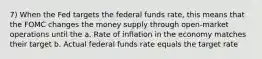 7) When the Fed targets the federal funds rate, this means that the FOMC changes the money supply through open-market operations until the a. Rate of inflation in the economy matches their target b. Actual federal funds rate equals the target rate