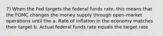 7) When the Fed targets the federal funds rate, this means that the FOMC changes the money supply through open-market operations until the a. Rate of inflation in the economy matches their target b. Actual federal funds rate equals the target rate