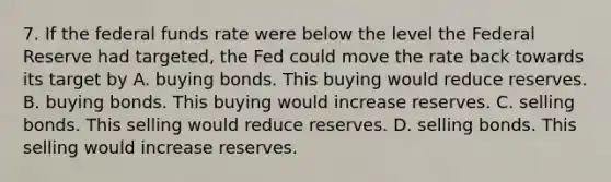 7. If the federal funds rate were below the level the Federal Reserve had targeted, the Fed could move the rate back towards its target by A. buying bonds. This buying would reduce reserves. B. buying bonds. This buying would increase reserves. C. selling bonds. This selling would reduce reserves. D. selling bonds. This selling would increase reserves.