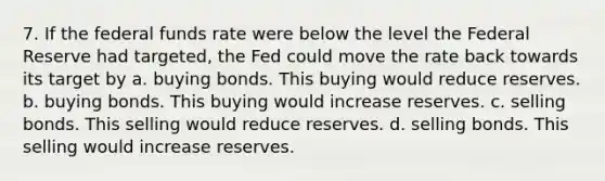 7. If the federal funds rate were below the level the Federal Reserve had targeted, the Fed could move the rate back towards its target by a. buying bonds. This buying would reduce reserves. b. buying bonds. This buying would increase reserves. c. selling bonds. This selling would reduce reserves. d. selling bonds. This selling would increase reserves.