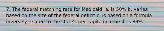 7. The federal matching rate for Medicaid: a. is 50% b. varies based on the size of the federal deficit c. is based on a formula inversely related to the state's per capita income d. is 83%