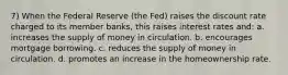 7) When the Federal Reserve (the Fed) raises the discount rate charged to its member banks, this raises interest rates and: a. increases the supply of money in circulation. b. encourages mortgage borrowing. c. reduces the supply of money in circulation. d. promotes an increase in the homeownership rate.