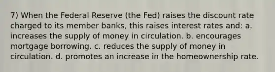 7) When the Federal Reserve (the Fed) raises the discount rate charged to its member banks, this raises interest rates and: a. increases the supply of money in circulation. b. encourages mortgage borrowing. c. reduces the supply of money in circulation. d. promotes an increase in the homeownership rate.