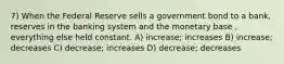 7) When the Federal Reserve sells a government bond to a bank, reserves in the banking system and the monetary base , everything else held constant. A) increase; increases B) increase; decreases C) decrease; increases D) decrease; decreases