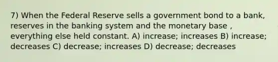 7) When the Federal Reserve sells a government bond to a bank, reserves in the banking system and the monetary base , everything else held constant. A) increase; increases B) increase; decreases C) decrease; increases D) decrease; decreases