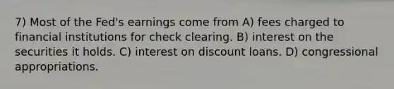 7) Most of the Fed's earnings come from A) fees charged to financial institutions for check clearing. B) interest on the securities it holds. C) interest on discount loans. D) congressional appropriations.