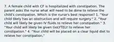 7. A female child with CF is hospitalized with constipation. The parent asks the nurse what will need to be done to relieve the child's constipation. Which is the nurse's best response? 1. "Your child likely has an obstruction and will require surgery." 2. "Your child will likely be given IV fluids to relieve her constipation." 3. "Your child will likely be given GoLYTELY to relieve her constipation." 4. "Your child will be placed on a clear liquid diet to relieve her constipation."