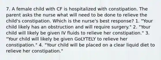 7. A female child with CF is hospitalized with constipation. The parent asks the nurse what will need to be done to relieve the child's constipation. Which is the nurse's best response? 1. "Your child likely has an obstruction and will require surgery." 2. "Your child will likely be given IV fluids to relieve her constipation." 3. "Your child will likely be given GoLYTELY to relieve her constipation." 4. "Your child will be placed on a clear liquid diet to relieve her constipation."