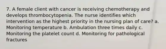 7. A female client with cancer is receiving chemotherapy and develops thrombocytopenia. The nurse identifies which intervention as the highest priority in the nursing plan of care? a. Monitoring temperature b. Ambulation three times daily c. Monitoring the platelet count d. Monitoring for pathological fractures