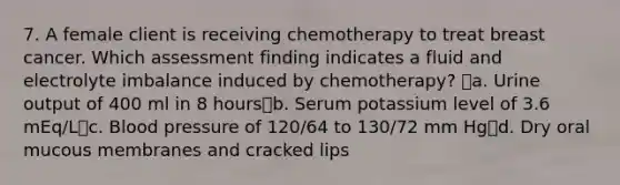 7. A female client is receiving chemotherapy to treat breast cancer. Which assessment finding indicates a fluid and electrolyte imbalance induced by chemotherapy? a. Urine output of 400 ml in 8 hoursb. Serum potassium level of 3.6 mEq/Lc. Blood pressure of 120/64 to 130/72 mm Hgd. Dry oral mucous membranes and cracked lips