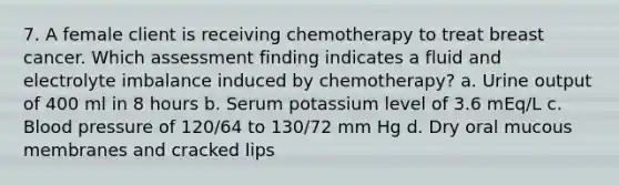 7. A female client is receiving chemotherapy to treat breast cancer. Which assessment finding indicates a fluid and electrolyte imbalance induced by chemotherapy? a. Urine output of 400 ml in 8 hours b. Serum potassium level of 3.6 mEq/L c. Blood pressure of 120/64 to 130/72 mm Hg d. Dry oral mucous membranes and cracked lips