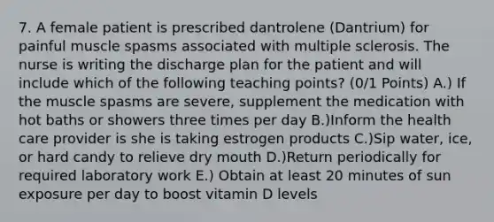 7. A female patient is prescribed dantrolene (Dantrium) for painful muscle spasms associated with multiple sclerosis. The nurse is writing the discharge plan for the patient and will include which of the following teaching points? (0/1 Points) A.) If the muscle spasms are severe, supplement the medication with hot baths or showers three times per day B.)Inform the health care provider is she is taking estrogen products C.)Sip water, ice, or hard candy to relieve dry mouth D.)Return periodically for required laboratory work E.) Obtain at least 20 minutes of sun exposure per day to boost vitamin D levels