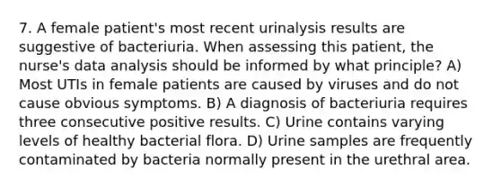 7. A female patient's most recent urinalysis results are suggestive of bacteriuria. When assessing this patient, the nurse's data analysis should be informed by what principle? A) Most UTIs in female patients are caused by viruses and do not cause obvious symptoms. B) A diagnosis of bacteriuria requires three consecutive positive results. C) Urine contains varying levels of healthy bacterial flora. D) Urine samples are frequently contaminated by bacteria normally present in the urethral area.