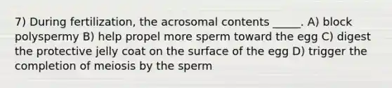 7) During fertilization, the acrosomal contents _____. A) block polyspermy B) help propel more sperm toward the egg C) digest the protective jelly coat on the surface of the egg D) trigger the completion of meiosis by the sperm