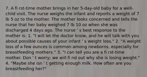 7. A fi rst-time mother brings in her 5-day-old baby for a well-child visit. The nurse weighs the infant and reports a weight of 7 lb 5 oz to the mother. The mother looks concerned and tells the nurse that her baby weighed 7 lb 10 oz when she was discharged 4 days ago. The nurse ' s best response to the mother is: 1. "I will let the doctor know, and he will talk with you about possible causes of your infant ' s weight loss." 2. "A weight loss of a few ounces is common among newborns, especially for breastfeeding mothers." 3. "I can tell you are a fi rst-time mother. Don ' t worry; we will fi nd out why she is losing weight." 4. "Maybe she isn ' t getting enough milk. How often are you breastfeeding her?"